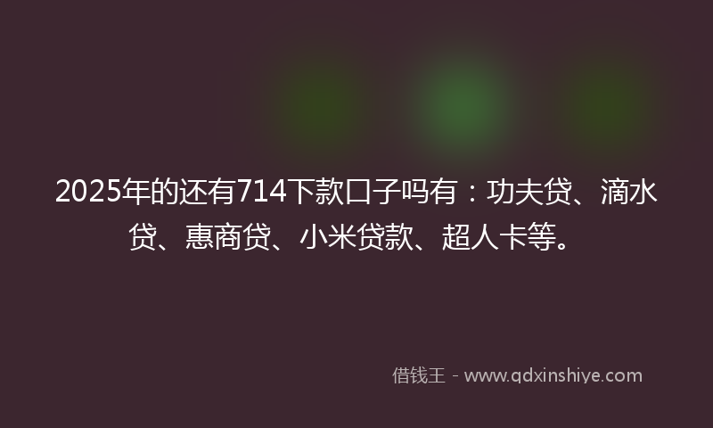 2025年的还有714下款口子吗有：功夫贷、滴水贷、惠商贷、小米贷款、超人卡等。
