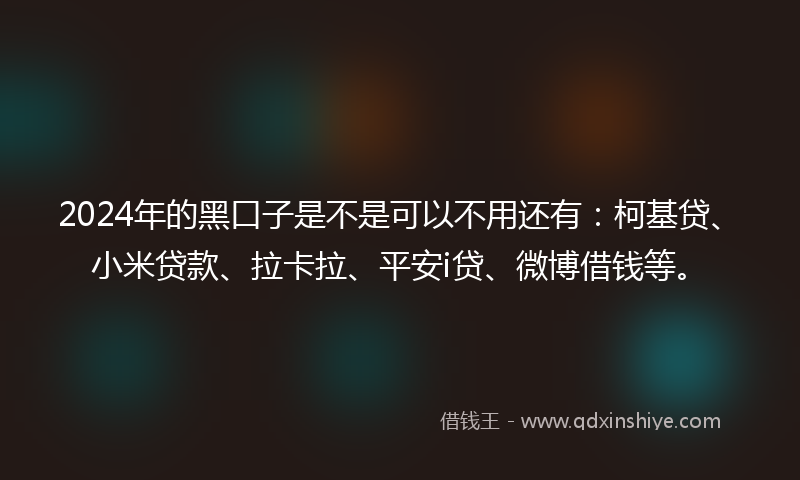 2024年的黑口子是不是可以不用还有：柯基贷、小米贷款、拉卡拉、平安i贷、微博借钱等。