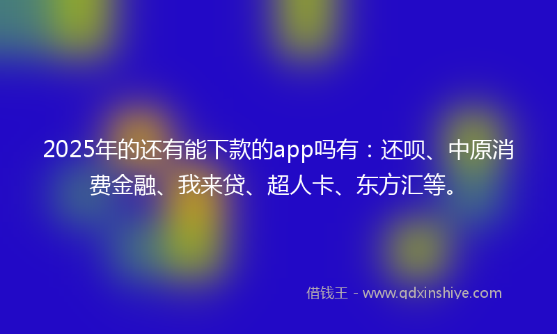 2025年的还有能下款的app吗有：还呗、中原消费金融、我来贷、超人卡、东方汇等。