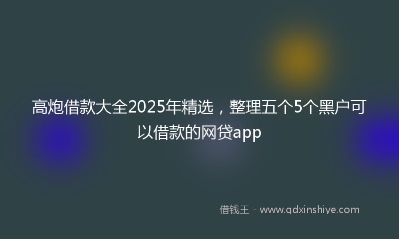 高炮借款大全2025年精选，整理五个5个黑户可以借款的网贷app