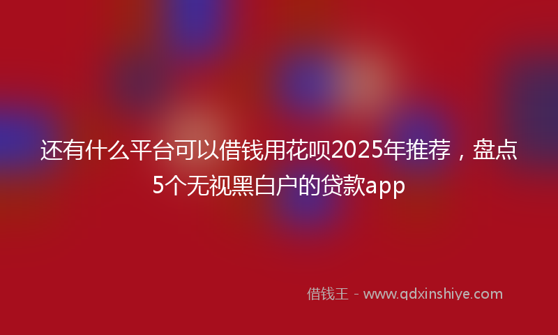还有什么平台可以借钱用花呗2025年推荐，盘点5个无视黑白户的贷款app