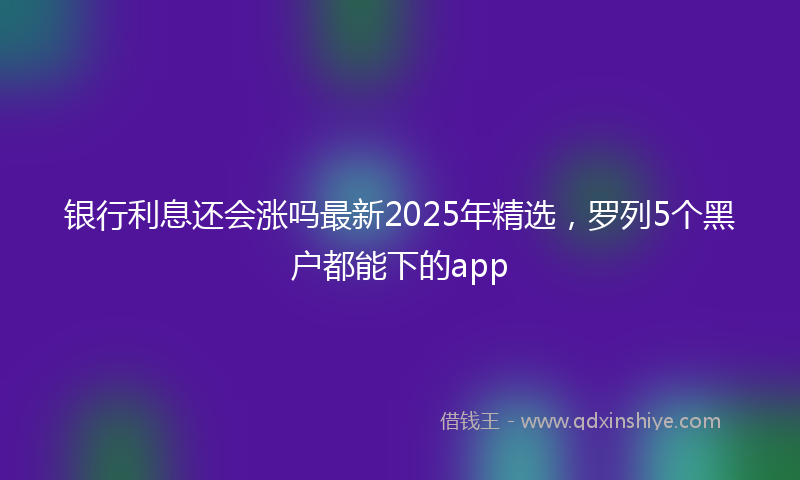 银行利息还会涨吗最新2025年精选，罗列5个黑户都能下的app