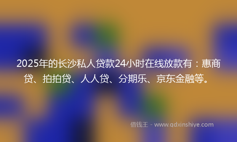 2025年的长沙私人贷款24小时在线放款有：惠商贷、拍拍贷、人人贷、分期乐、京东金融等。