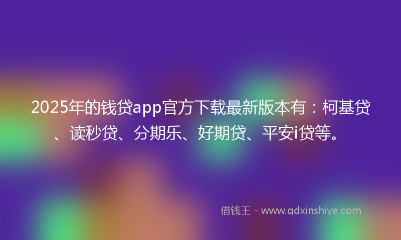 2025年的钱贷app官方下载最新版本有：柯基贷、读秒贷、分期乐、好期贷、平安i贷等。