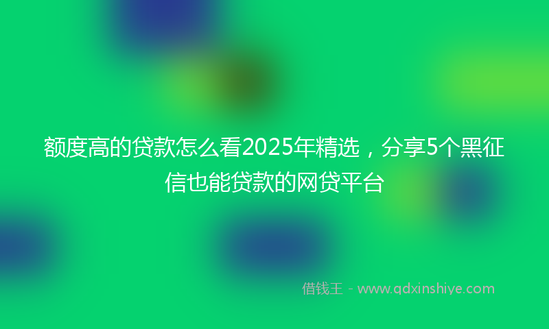 额度高的贷款怎么看2025年精选，分享5个黑征信也能贷款的网贷平台