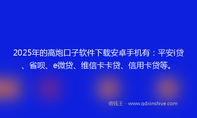 2025年的高炮口子软件下载安卓手机有：平安i贷、省呗、e微贷、维信卡卡贷、信用卡贷等。