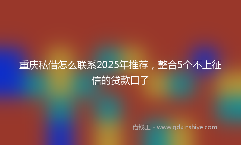 重庆私借怎么联系2025年推荐，整合5个不上征信的贷款口子