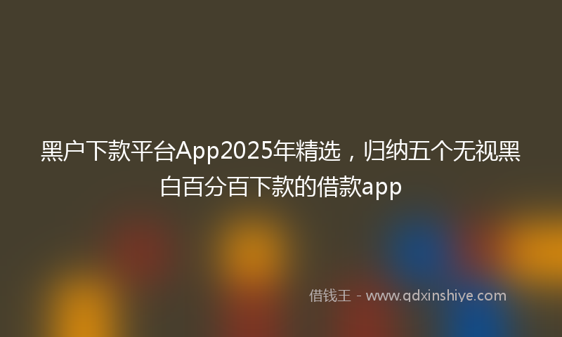 黑户下款平台App2025年精选，归纳五个无视黑白百分百下款的借款app