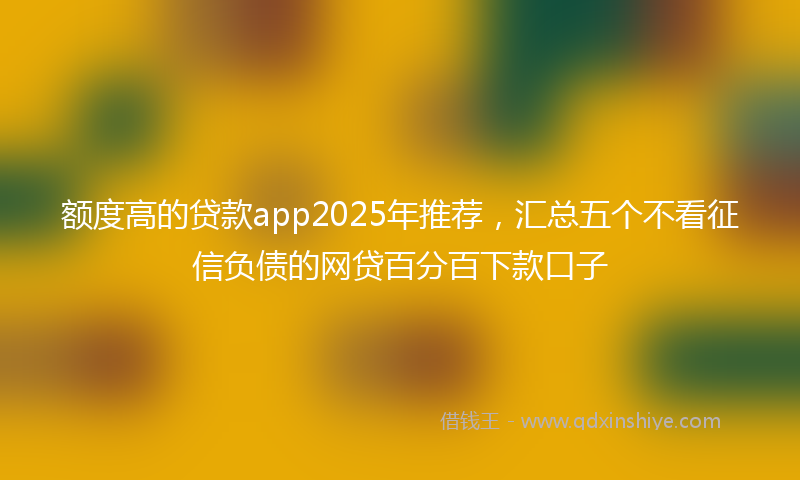 额度高的贷款app2025年推荐，汇总五个不看征信负债的网贷百分百下款口子