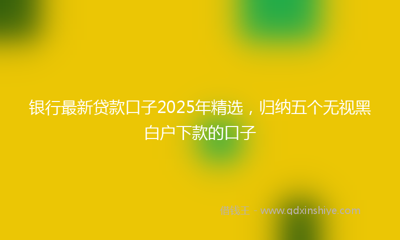 银行最新贷款口子2025年精选，归纳五个无视黑白户下款的口子