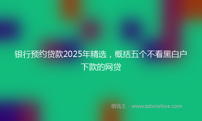 银行预约贷款2025年精选，概括五个不看黑白户下款的网贷