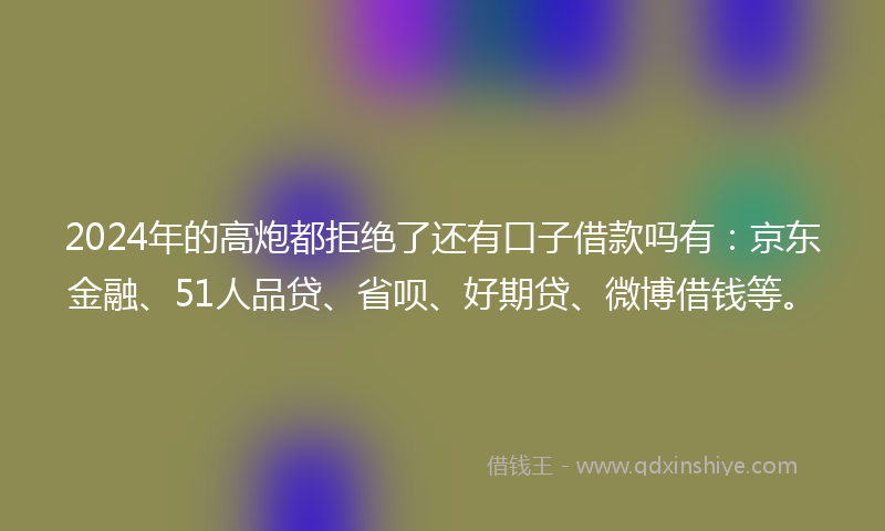 2024年的高炮都拒绝了还有口子借款吗有：京东金融、51人品贷、省呗、好期贷、微博借钱等。