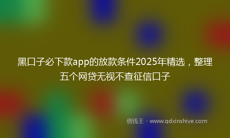 黑口子必下款app的放款条件2025年精选，整理五个网贷无视不查征信口子