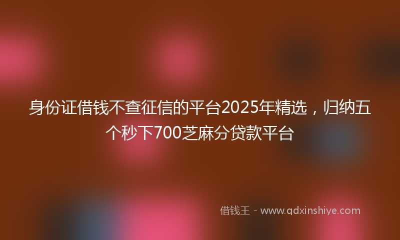 身份证借钱不查征信的平台2025年精选，归纳五个秒下700芝麻分贷款平台