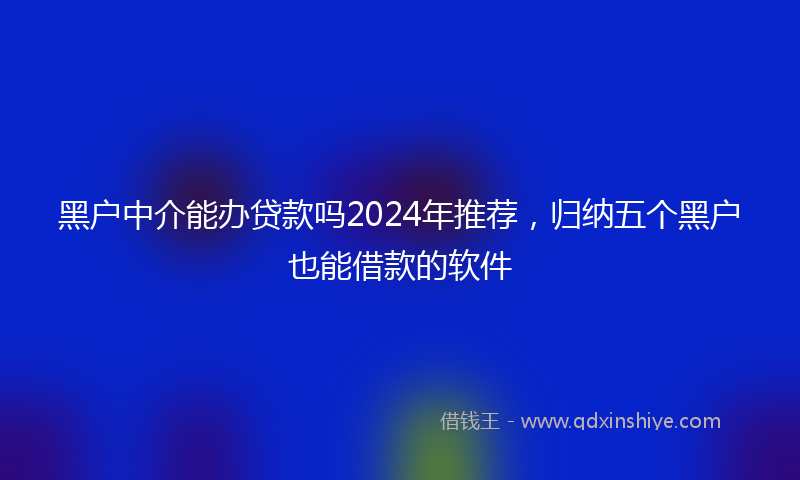 黑户中介能办贷款吗2024年推荐，归纳五个黑户也能借款的软件