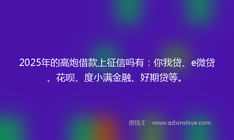 2025年的高炮借款上征信吗有：你我贷、e微贷、花呗、度小满金融、好期贷等。