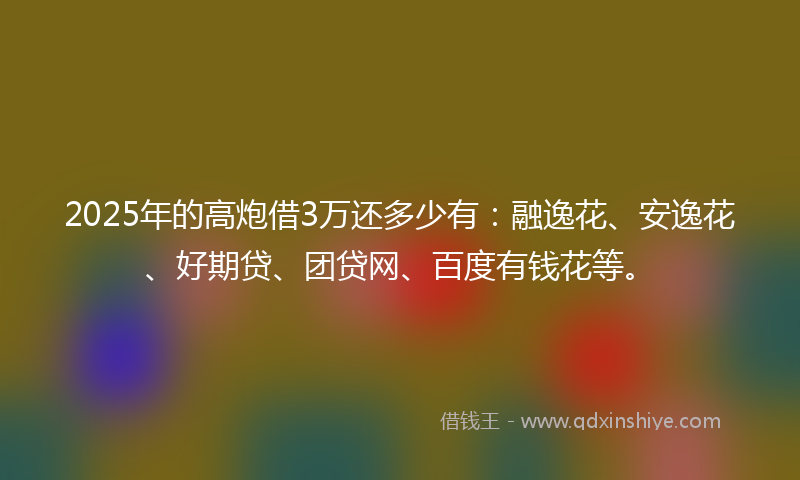 2025年的高炮借3万还多少有：融逸花、安逸花、好期贷、团贷网、百度有钱花等。