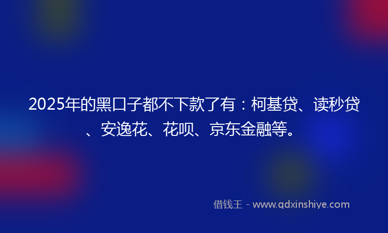 2025年的黑口子都不下款了有：柯基贷、读秒贷、安逸花、花呗、京东金融等。