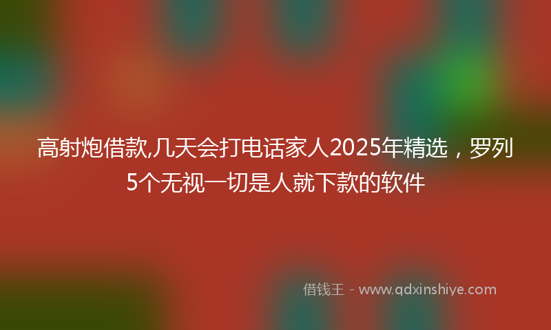 高射炮借款,几天会打电话家人2025年精选，罗列5个无视一切是人就下款的软件