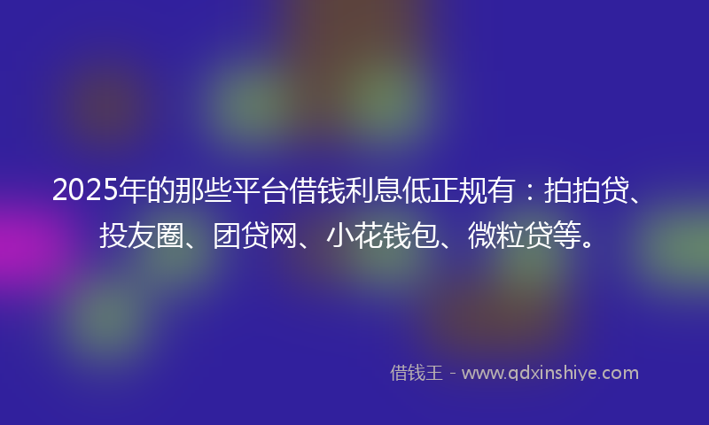 2025年的那些平台借钱利息低正规有：拍拍贷、投友圈、团贷网、小花钱包、微粒贷等。