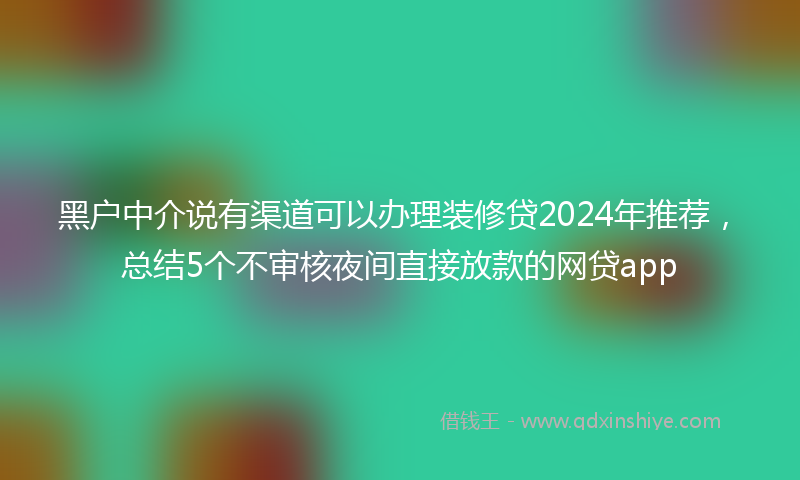 黑户中介说有渠道可以办理装修贷2024年推荐，总结5个不审核夜间直接放款的网贷app