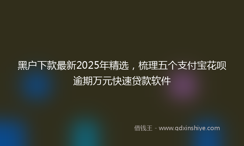 黑户下款最新2025年精选，梳理五个支付宝花呗逾期万元快速贷款软件