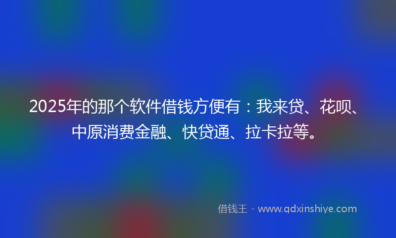 2025年的那个软件借钱方便有：我来贷、花呗、中原消费金融、快贷通、拉卡拉等。