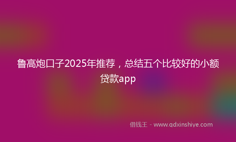 鲁高炮口子2025年推荐，总结五个比较好的小额贷款app