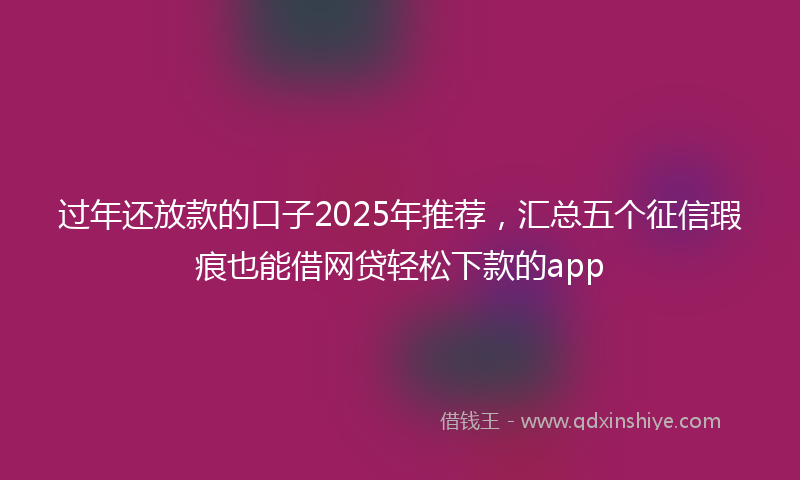 过年还放款的口子2025年推荐，汇总五个征信瑕疵也能借网贷轻松下款的app