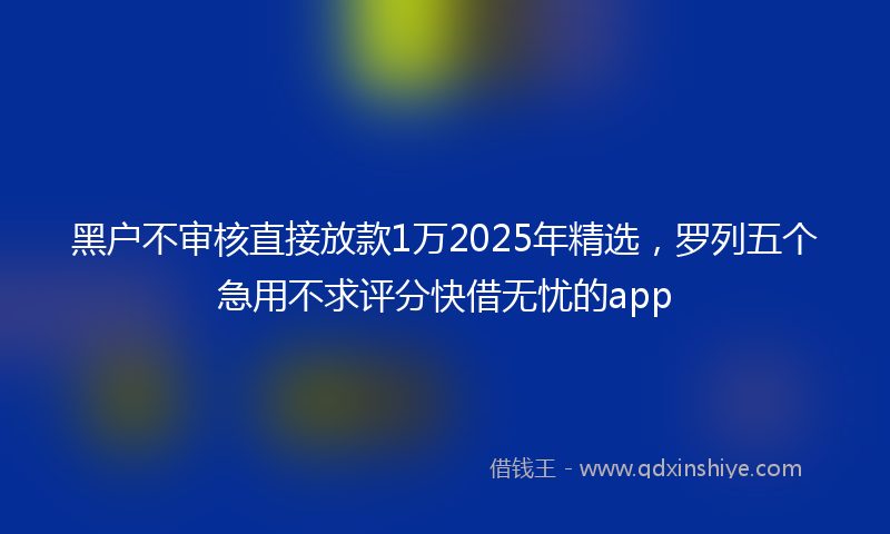 黑户不审核直接放款1万2025年精选，罗列五个急用不求评分快借无忧的app