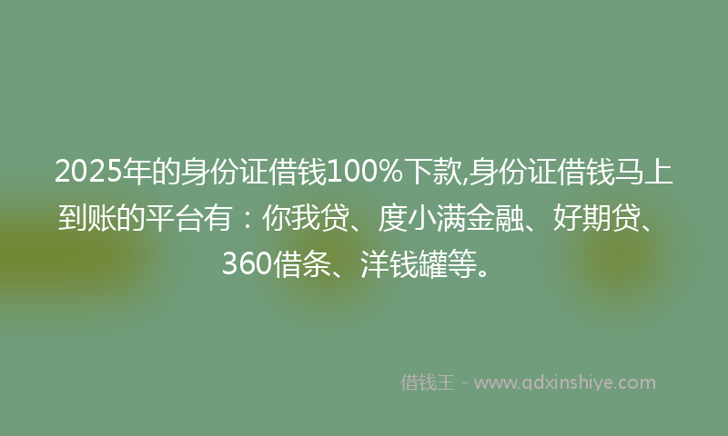 2025年的身份证借钱100%下款,身份证借钱马上到账的平台有：你我贷、度小满金融、好期贷、360借条、洋钱罐等。