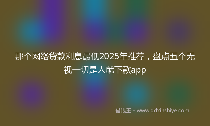 那个网络贷款利息最低2025年推荐，盘点五个无视一切是人就下款app
