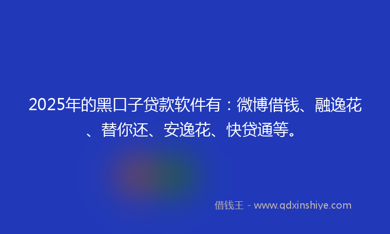 2025年的黑口子贷款软件有：微博借钱、融逸花、替你还、安逸花、快贷通等。