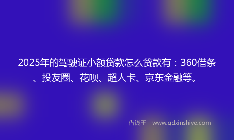 2025年的驾驶证小额贷款怎么贷款有：360借条、投友圈、花呗、超人卡、京东金融等。