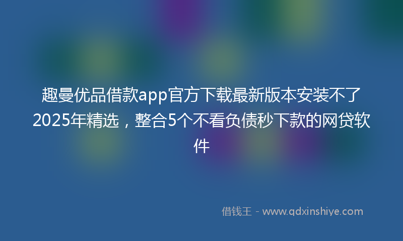 趣曼优品借款app官方下载最新版本安装不了2025年精选，整合5个不看负债秒下款的网贷软件