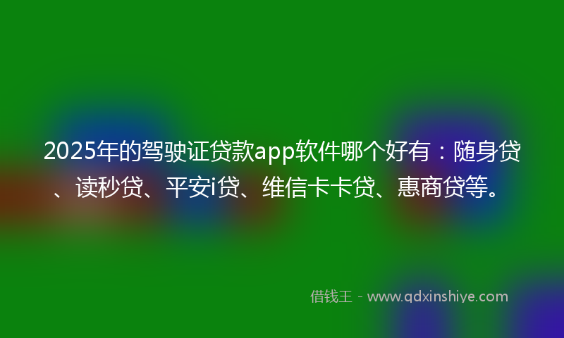 2025年的驾驶证贷款app软件哪个好有：随身贷、读秒贷、平安i贷、维信卡卡贷、惠商贷等。