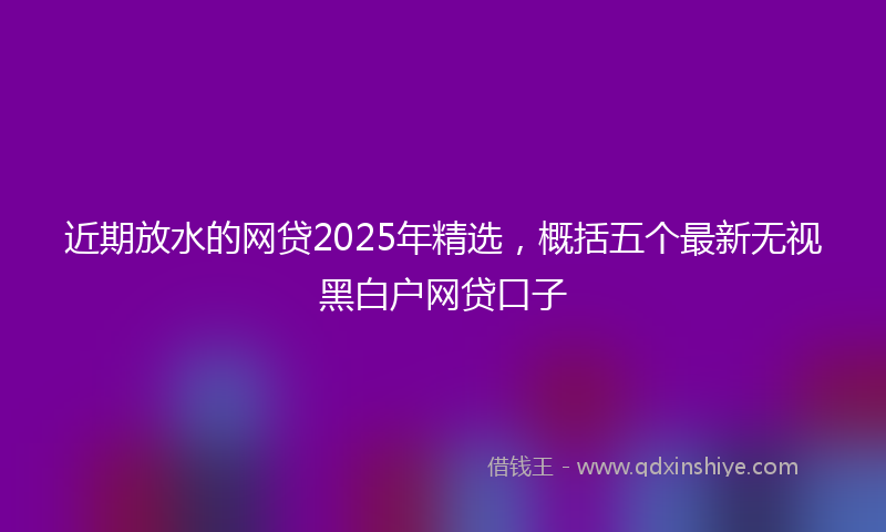 近期放水的网贷2025年精选，概括五个最新无视黑白户网贷口子
