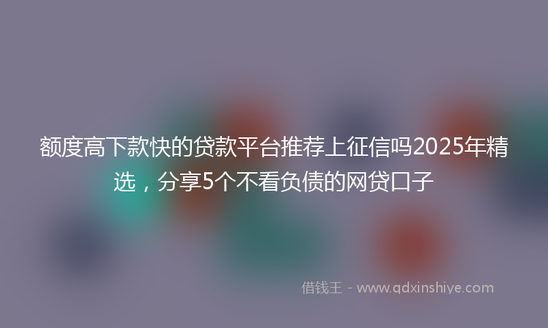 额度高下款快的贷款平台推荐上征信吗2025年精选，分享5个不看负债的网贷口子
