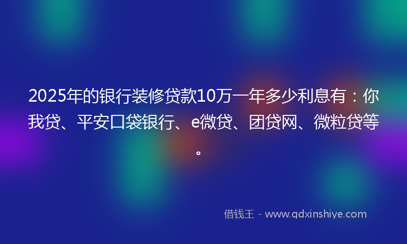 2025年的银行装修贷款10万一年多少利息有：你我贷、平安口袋银行、e微贷、团贷网、微粒贷等。