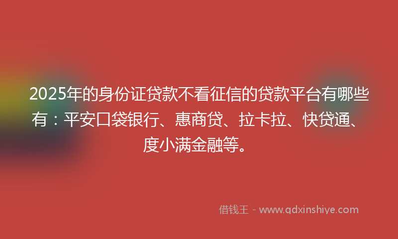 2025年的身份证贷款不看征信的贷款平台有哪些有：平安口袋银行、惠商贷、拉卡拉、快贷通、度小满金融等。