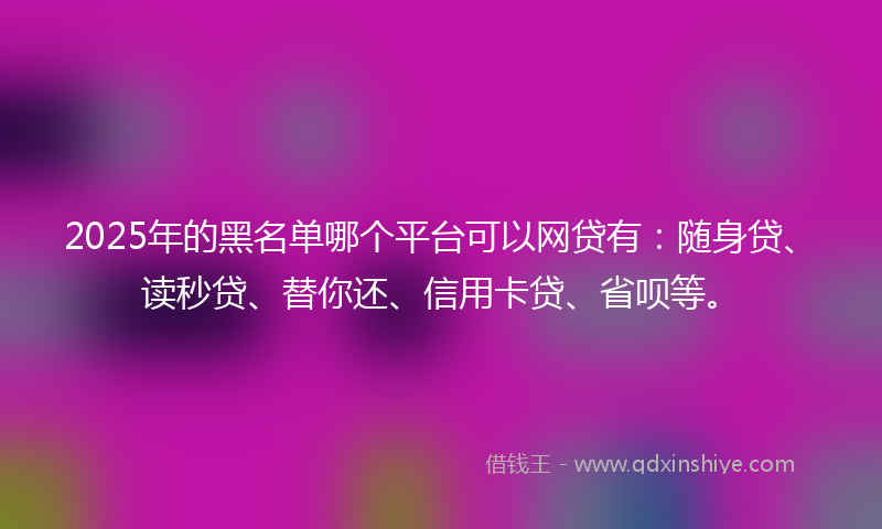 2025年的黑名单哪个平台可以网贷有：随身贷、读秒贷、替你还、信用卡贷、省呗等。