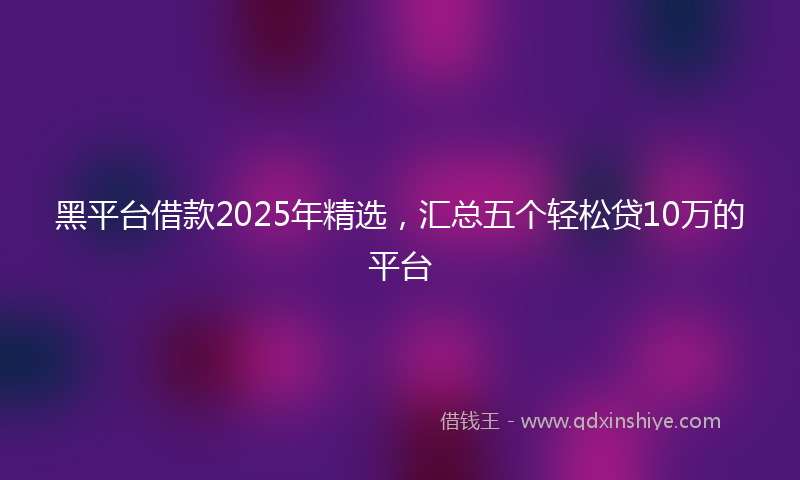 黑平台借款2025年精选，汇总五个轻松贷10万的平台