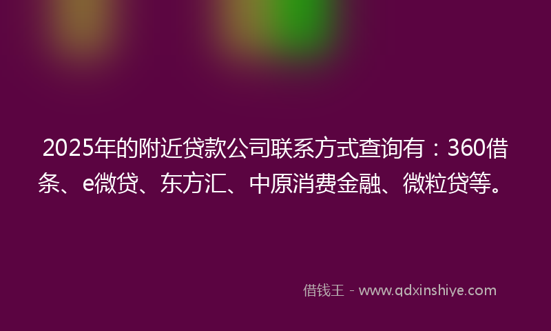 2025年的附近贷款公司联系方式查询有：360借条、e微贷、东方汇、中原消费金融、微粒贷等。