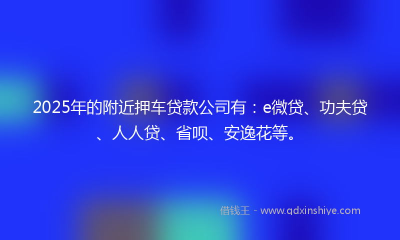2025年的附近押车贷款公司有：e微贷、功夫贷、人人贷、省呗、安逸花等。