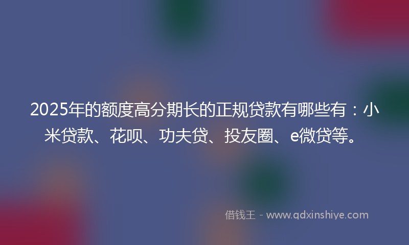 2025年的额度高分期长的正规贷款有哪些有：小米贷款、花呗、功夫贷、投友圈、e微贷等。