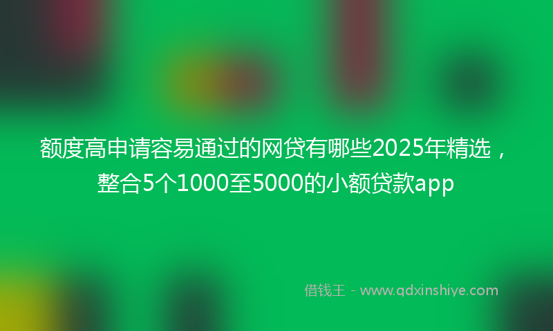 额度高申请容易通过的网贷有哪些2025年精选，整合5个1000至5000的小额贷款app