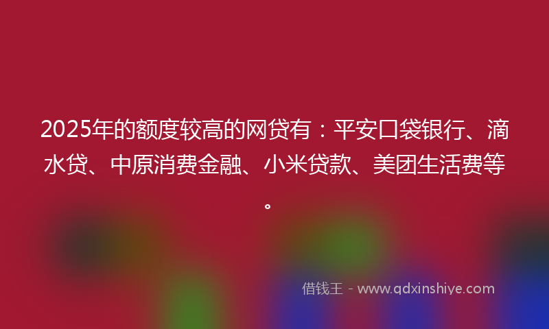 2025年的额度较高的网贷有：平安口袋银行、滴水贷、中原消费金融、小米贷款、美团生活费等。