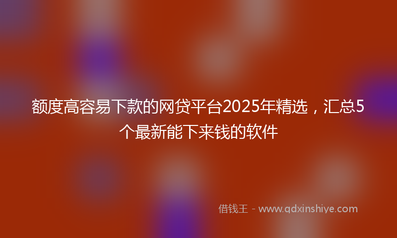 额度高容易下款的网贷平台2025年精选，汇总5个最新能下来钱的软件