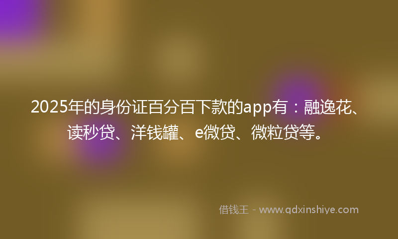 2025年的身份证百分百下款的app有：融逸花、读秒贷、洋钱罐、e微贷、微粒贷等。