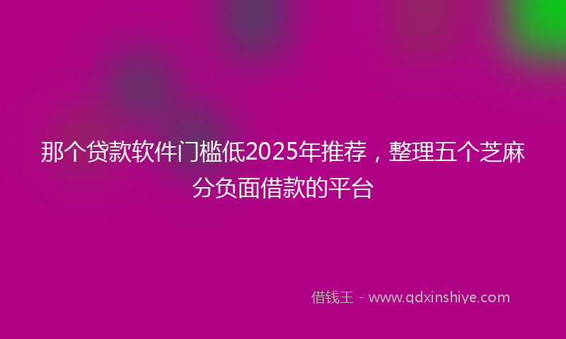 那个贷款软件门槛低2025年推荐，整理五个芝麻分负面借款的平台